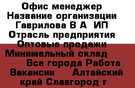 Офис-менеджер › Название организации ­ Гаврилова В.А, ИП › Отрасль предприятия ­ Оптовые продажи › Минимальный оклад ­ 20 000 - Все города Работа » Вакансии   . Алтайский край,Славгород г.